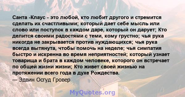 Санта -Клаус - это любой, кто любит другого и стремится сделать их счастливыми; который дает себе мысль или слово или поступок в каждом даре, который он дарует; Кто делится своими радостями с теми, кому грустно; чья