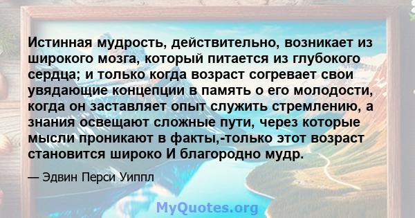 Истинная мудрость, действительно, возникает из широкого мозга, который питается из глубокого сердца; и только когда возраст согревает свои увядающие концепции в память о его молодости, когда он заставляет опыт служить