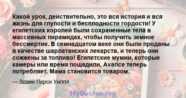 Какой урок, действительно, это вся история и вся жизнь для глупости и бесплодности гордости! У египетских королей были сохраненные тела в массивных пирамидах, чтобы получить земное бессмертие. В семнадцатом веке они