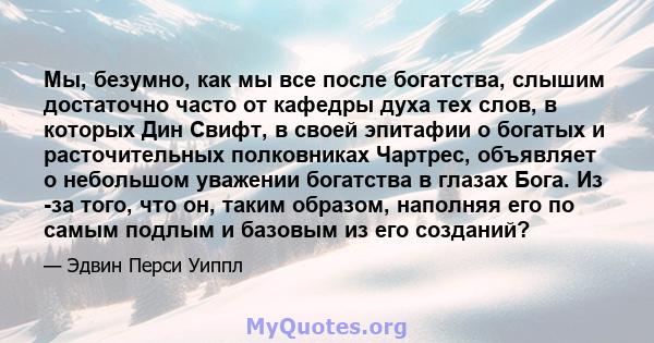 Мы, безумно, как мы все после богатства, слышим достаточно часто от кафедры духа тех слов, в которых Дин Свифт, в своей эпитафии о богатых и расточительных полковниках Чартрес, объявляет о небольшом уважении богатства в 