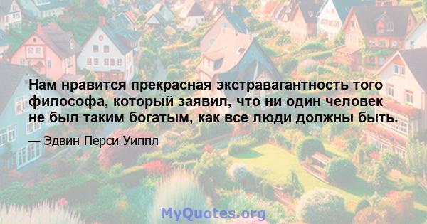 Нам нравится прекрасная экстравагантность того философа, который заявил, что ни один человек не был таким богатым, как все люди должны быть.