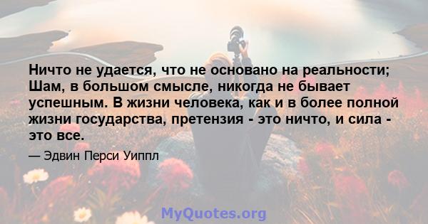 Ничто не удается, что не основано на реальности; Шам, в большом смысле, никогда не бывает успешным. В жизни человека, как и в более полной жизни государства, претензия - это ничто, и сила - это все.