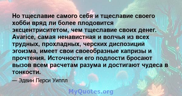 Но тщеславие самого себя и тщеславие своего хобби вряд ли более плодовится эксцентриситетом, чем тщеславие своих денег. Avarice, самая ненавистная и волчья из всех трудных, прохладных, черских диспозиций эгоизма, имеет