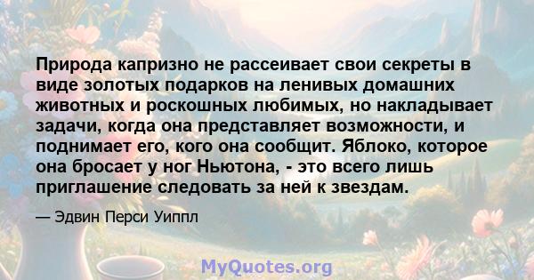 Природа капризно не рассеивает свои секреты в виде золотых подарков на ленивых домашних животных и роскошных любимых, но накладывает задачи, когда она представляет возможности, и поднимает его, кого она сообщит. Яблоко, 