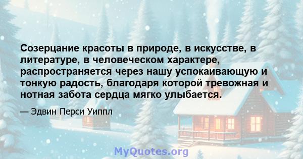 Созерцание красоты в природе, в искусстве, в литературе, в человеческом характере, распространяется через нашу успокаивающую и тонкую радость, благодаря которой тревожная и нотная забота сердца мягко улыбается.