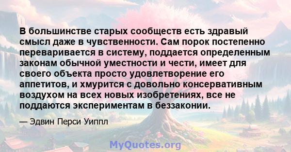 В большинстве старых сообществ есть здравый смысл даже в чувственности. Сам порок постепенно переваривается в систему, поддается определенным законам обычной уместности и чести, имеет для своего объекта просто