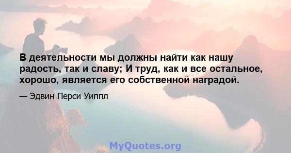 В деятельности мы должны найти как нашу радость, так и славу; И труд, как и все остальное, хорошо, является его собственной наградой.