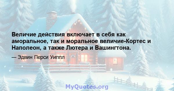 Величие действия включает в себя как аморальное, так и моральное величие-Кортес и Наполеон, а также Лютера и Вашингтона.