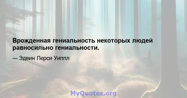 Врожденная гениальность некоторых людей равносильно гениальности.