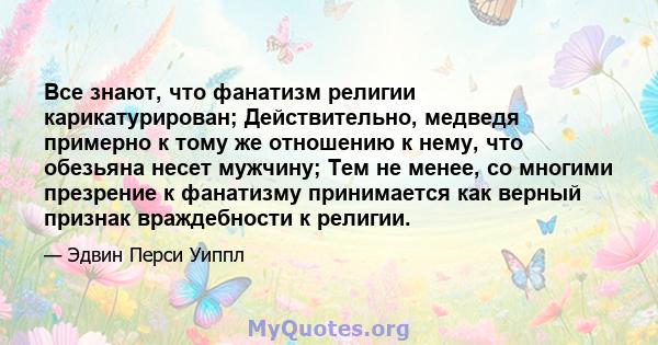 Все знают, что фанатизм религии карикатурирован; Действительно, медведя примерно к тому же отношению к нему, что обезьяна несет мужчину; Тем не менее, со многими презрение к фанатизму принимается как верный признак