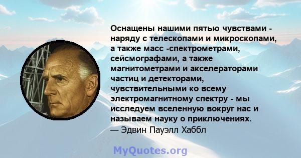 Оснащены нашими пятью чувствами - наряду с телескопами и микроскопами, а также масс -спектрометрами, сейсмографами, а также магнитометрами и акселераторами частиц и детекторами, чувствительными ко всему