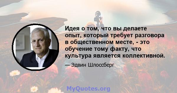 Идея о том, что вы делаете опыт, который требует разговора в общественном месте, - это обучение тому факту, что культура является коллективной.