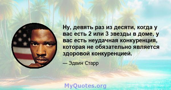 Ну, девять раз из десяти, когда у вас есть 2 или 3 звезды в доме, у вас есть неудачная конкуренция, которая не обязательно является здоровой конкуренцией.