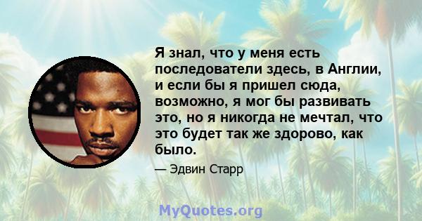 Я знал, что у меня есть последователи здесь, в Англии, и если бы я пришел сюда, возможно, я мог бы развивать это, но я никогда не мечтал, что это будет так же здорово, как было.