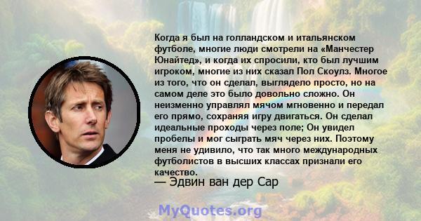 Когда я был на голландском и итальянском футболе, многие люди смотрели на «Манчестер Юнайтед», и когда их спросили, кто был лучшим игроком, многие из них сказал Пол Скоулз. Многое из того, что он сделал, выглядело