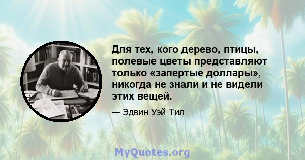 Для тех, кого дерево, птицы, полевые цветы представляют только «запертые доллары», никогда не знали и не видели этих вещей.