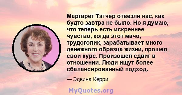 Маргарет Тэтчер отвезли нас, как будто завтра не было. Но я думаю, что теперь есть искреннее чувство, когда этот мачо, трудоголик, зарабатывает много денежного образца жизни, прошел свой курс. Произошел сдвиг в