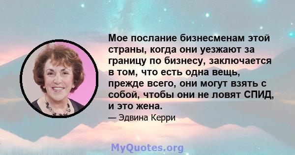 Мое послание бизнесменам этой страны, когда они уезжают за границу по бизнесу, заключается в том, что есть одна вещь, прежде всего, они могут взять с собой, чтобы они не ловят СПИД, и это жена.