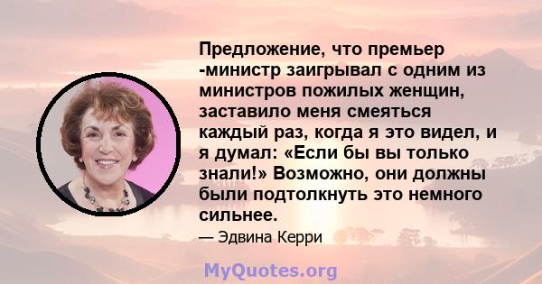 Предложение, что премьер -министр заигрывал с одним из министров пожилых женщин, заставило меня смеяться каждый раз, когда я это видел, и я думал: «Если бы вы только знали!» Возможно, они должны были подтолкнуть это