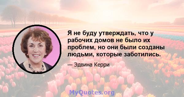 Я не буду утверждать, что у рабочих домов не было их проблем, но они были созданы людьми, которые заботились.