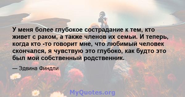 У меня более глубокое сострадание к тем, кто живет с раком, а также членов их семьи. И теперь, когда кто -то говорит мне, что любимый человек скончался, я чувствую это глубоко, как будто это был мой собственный