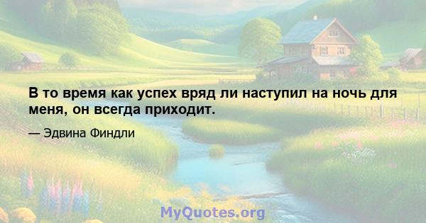 В то время как успех вряд ли наступил на ночь для меня, он всегда приходит.