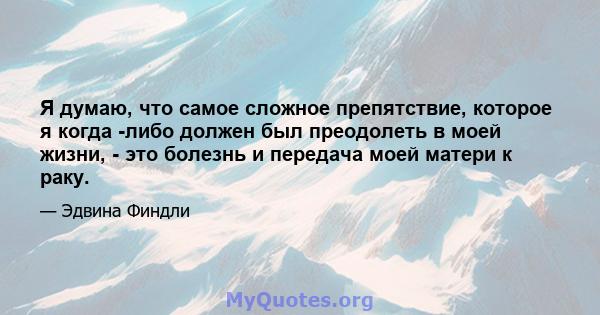 Я думаю, что самое сложное препятствие, которое я когда -либо должен был преодолеть в моей жизни, - это болезнь и передача моей матери к раку.