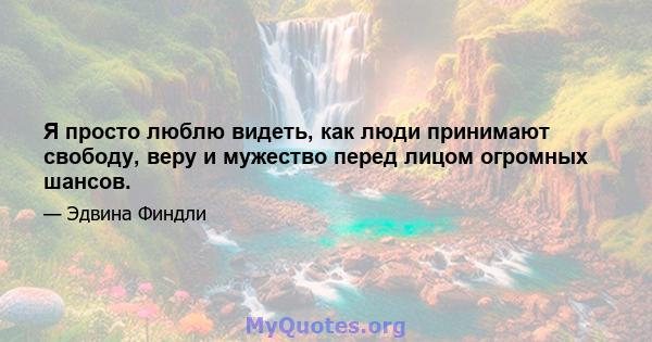 Я просто люблю видеть, как люди принимают свободу, веру и мужество перед лицом огромных шансов.