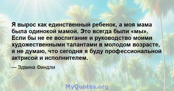 Я вырос как единственный ребенок, а моя мама была одинокой мамой. Это всегда были «мы». Если бы не ее воспитание и руководство моими художественными талантами в молодом возрасте, я не думаю, что сегодня я буду