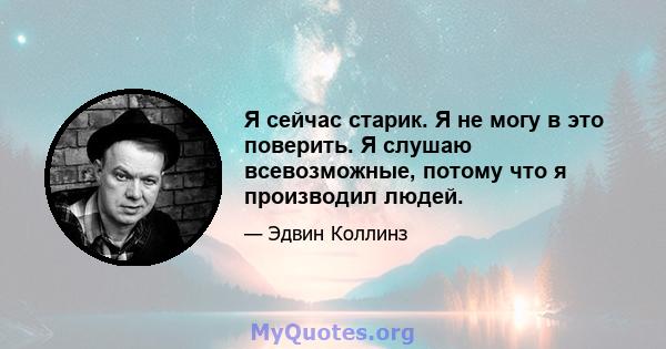 Я сейчас старик. Я не могу в это поверить. Я слушаю всевозможные, потому что я производил людей.