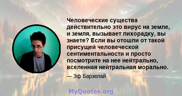 Человеческие существа действительно это вирус на земле, и земля, вызывает лихорадку, вы знаете? Если вы отошли от такой присущей человеческой сентиментальности и просто посмотрите на нее нейтрально, вселенная