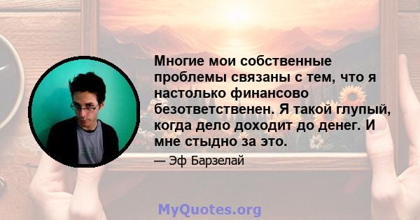 Многие мои собственные проблемы связаны с тем, что я настолько финансово безответственен. Я такой глупый, когда дело доходит до денег. И мне стыдно за это.