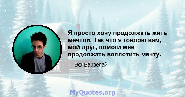 Я просто хочу продолжать жить мечтой. Так что я говорю вам, мой друг, помоги мне продолжать воплотить мечту.