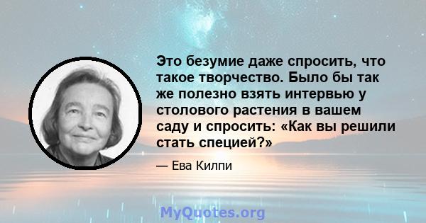 Это безумие даже спросить, что такое творчество. Было бы так же полезно взять интервью у столового растения в вашем саду и спросить: «Как вы решили стать специей?»