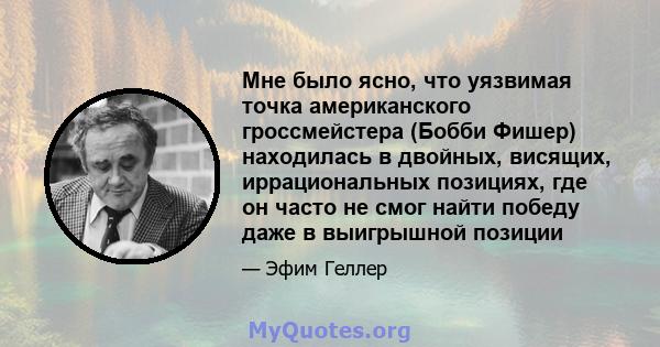 Мне было ясно, что уязвимая точка американского гроссмейстера (Бобби Фишер) находилась в двойных, висящих, иррациональных позициях, где он часто не смог найти победу даже в выигрышной позиции