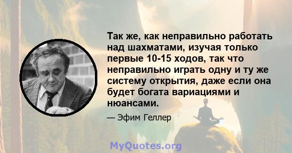 Так же, как неправильно работать над шахматами, изучая только первые 10-15 ходов, так что неправильно играть одну и ту же систему открытия, даже если она будет богата вариациями и нюансами.