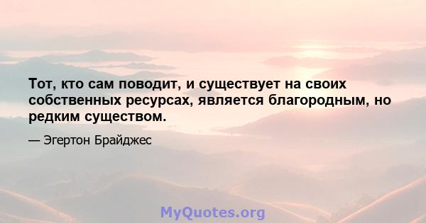 Тот, кто сам поводит, и существует на своих собственных ресурсах, является благородным, но редким существом.