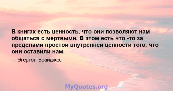 В книгах есть ценность, что они позволяют нам общаться с мертвыми. В этом есть что -то за пределами простой внутренней ценности того, что они оставили нам.