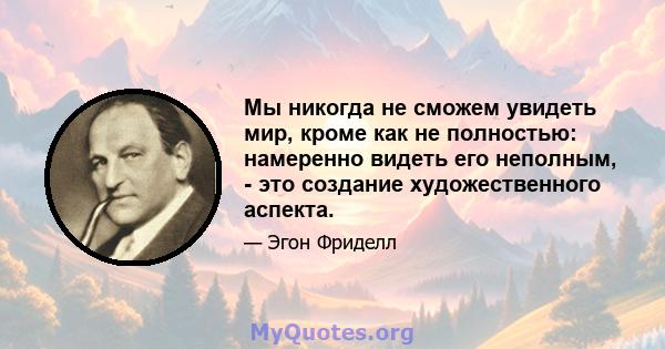 Мы никогда не сможем увидеть мир, кроме как не полностью: намеренно видеть его неполным, - это создание художественного аспекта.