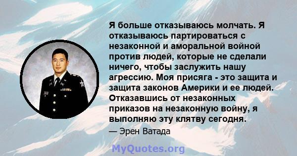 Я больше отказываюсь молчать. Я отказываюсь партироваться с незаконной и аморальной войной против людей, которые не сделали ничего, чтобы заслужить нашу агрессию. Моя присяга - это защита и защита законов Америки и ее