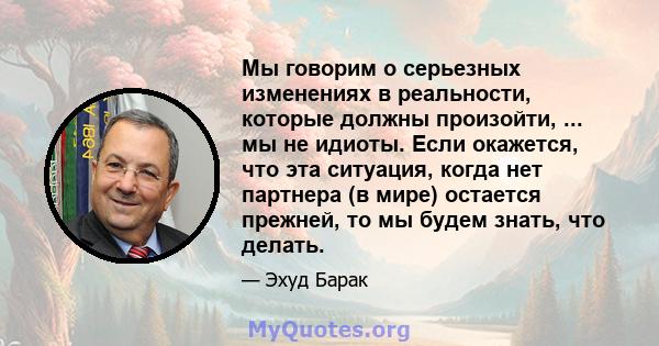 Мы говорим о серьезных изменениях в реальности, которые должны произойти, ... мы не идиоты. Если окажется, что эта ситуация, когда нет партнера (в мире) остается прежней, то мы будем знать, что делать.