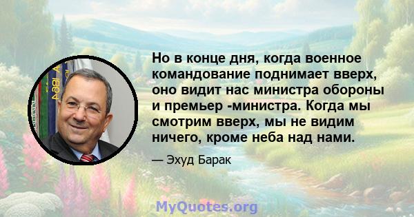 Но в конце дня, когда военное командование поднимает вверх, оно видит нас министра обороны и премьер -министра. Когда мы смотрим вверх, мы не видим ничего, кроме неба над нами.