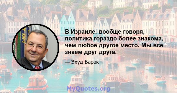 В Израиле, вообще говоря, политика гораздо более знакома, чем любое другое место. Мы все знаем друг друга.