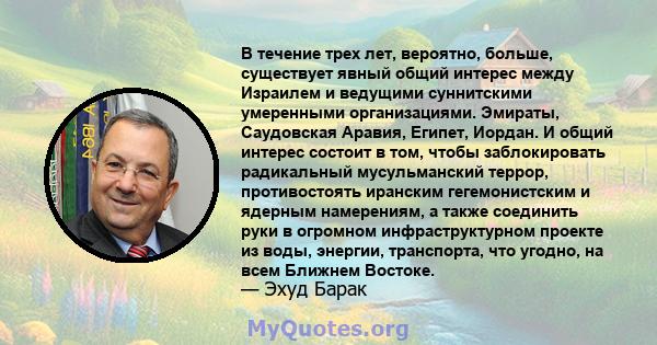 В течение трех лет, вероятно, больше, существует явный общий интерес между Израилем и ведущими суннитскими умеренными организациями. Эмираты, Саудовская Аравия, Египет, Иордан. И общий интерес состоит в том, чтобы