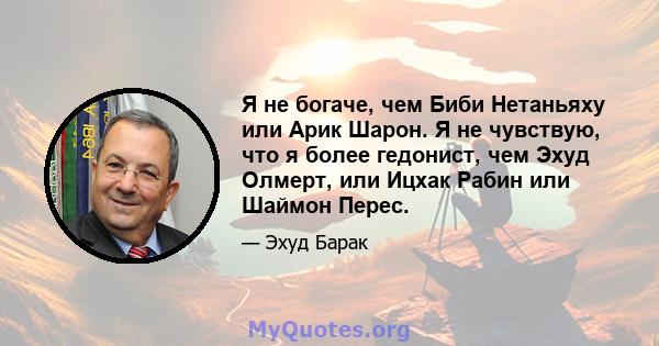 Я не богаче, чем Биби Нетаньяху или Арик Шарон. Я не чувствую, что я более гедонист, чем Эхуд Олмерт, или Ицхак Рабин или Шаймон Перес.