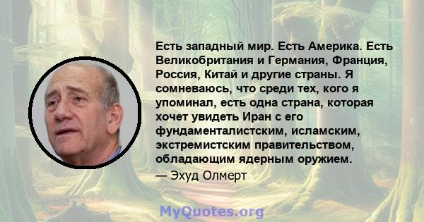 Есть западный мир. Есть Америка. Есть Великобритания и Германия, Франция, Россия, Китай и другие страны. Я сомневаюсь, что среди тех, кого я упоминал, есть одна страна, которая хочет увидеть Иран с его