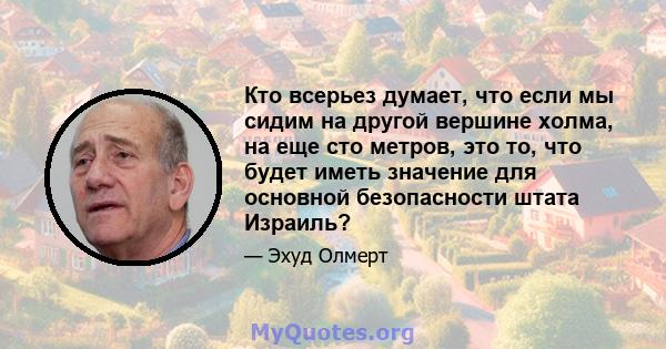 Кто всерьез думает, что если мы сидим на другой вершине холма, на еще сто метров, это то, что будет иметь значение для основной безопасности штата Израиль?