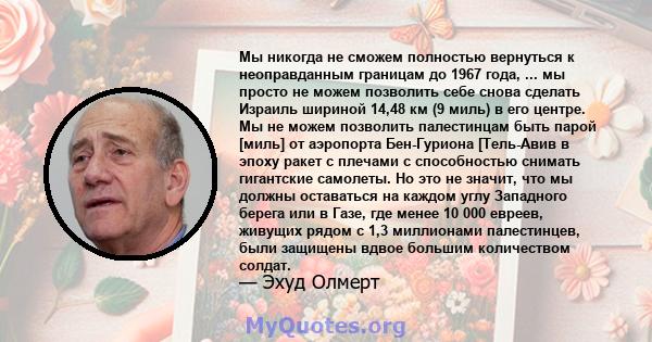 Мы никогда не сможем полностью вернуться к неоправданным границам до 1967 года, ... мы просто не можем позволить себе снова сделать Израиль шириной 14,48 км (9 миль) в его центре. Мы не можем позволить палестинцам быть