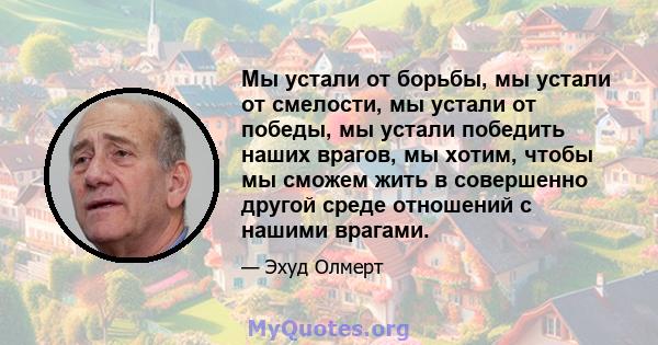 Мы устали от борьбы, мы устали от смелости, мы устали от победы, мы устали победить наших врагов, мы хотим, чтобы мы сможем жить в совершенно другой среде отношений с нашими врагами.