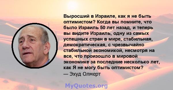 Выросший в Израиле, как я не быть оптимистом? Когда вы помните, что было Израиль 50 лет назад, и теперь вы видите Израиль, одну из самых успешных стран в мире, стабильная, демократическая, с чрезвычайно стабильной